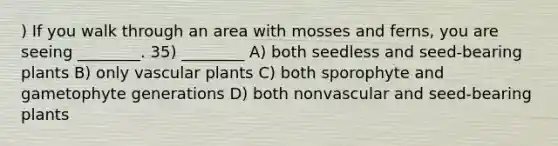 ) If you walk through an area with mosses and ferns, you are seeing ________. 35) ________ A) both seedless and seed-bearing plants B) only vascular plants C) both sporophyte and gametophyte generations D) both nonvascular and seed-bearing plants