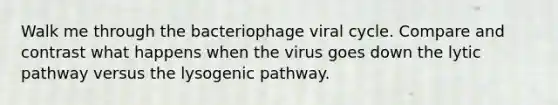 Walk me through the bacteriophage viral cycle. Compare and contrast what happens when the virus goes down the lytic pathway versus the lysogenic pathway.