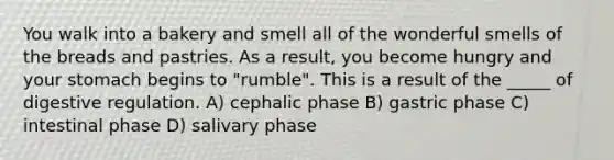 You walk into a bakery and smell all of the wonderful smells of the breads and pastries. As a result, you become hungry and your stomach begins to "rumble". This is a result of the _____ of digestive regulation. A) cephalic phase B) gastric phase C) intestinal phase D) salivary phase