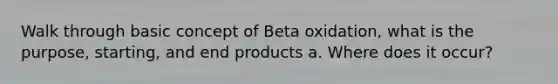 Walk through basic concept of Beta oxidation, what is the purpose, starting, and end products a. Where does it occur?