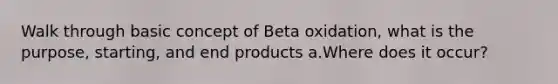 Walk through basic concept of Beta oxidation, what is the purpose, starting, and end products a.Where does it occur?