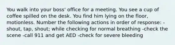 You walk into your boss' office for a meeting. You see a cup of coffee spilled on the desk. You find him lying on the floor, motionless. Number the following actions in order of response: -shout, tap, shout; while checking for normal breathing -check the scene -call 911 and get AED -check for severe bleeding