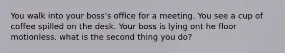 You walk into your boss's office for a meeting. You see a cup of coffee spilled on the desk. Your boss is lying ont he floor motionless. what is the second thing you do?