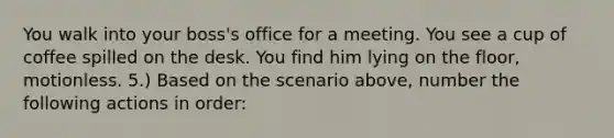 You walk into your boss's office for a meeting. You see a cup of coffee spilled on the desk. You find him lying on the floor, motionless. 5.) Based on the scenario above, number the following actions in order: