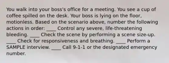 You walk into your boss's office for a meeting. You see a cup of coffee spilled on the desk. Your boss is lying on the floor, motionless. Based on the scenario above, number the following actions in order: ____ Control any severe, life-threatening bleeding. ____ Check the scene by performing a scene size-up. ____ Check for responsiveness and breathing. ____ Perform a SAMPLE interview. ____ Call 9-1-1 or the designated emergency number.