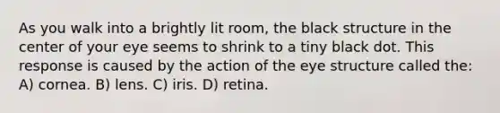 As you walk into a brightly lit room, the black structure in the center of your eye seems to shrink to a tiny black dot. This response is caused by the action of the eye structure called the: A) cornea. B) lens. C) iris. D) retina.