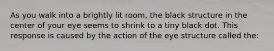 As you walk into a brightly lit room, the black structure in the center of your eye seems to shrink to a tiny black dot. This response is caused by the action of the eye structure called the: