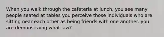 When you walk through the cafeteria at lunch, you see many people seated at tables you perceive those individuals who are sitting near each other as being friends with one another. you are demonstraing what law?