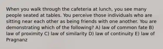 When you walk through the cafeteria at lunch, you see many people seated at tables. You perceive those individuals who are sitting near each other as being friends with one another. You are demonstrating which of the following? A) law of common fate B) law of proximity C) law of similarity D) law of continuity E) law of Pragnanz