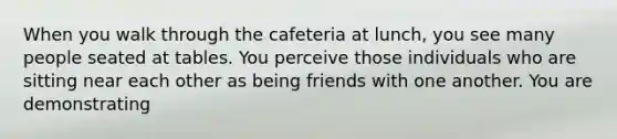 When you walk through the cafeteria at lunch, you see many people seated at tables. You perceive those individuals who are sitting near each other as being friends with one another. You are demonstrating