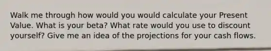 Walk me through how would you would calculate your Present Value. What is your beta? What rate would you use to discount yourself? Give me an idea of the projections for your cash flows.