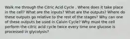 Walk me through the Citric Acid Cycle . Where does it take place in the cell? What are the inputs? What are the outputs? Where do these outputs go relative to the rest of the stages? Why can one of these outputs be used in Calvin Cycle? Why must the cell perform the citric acid cycle twice every time one glucose is processed in glycolysis?