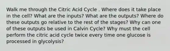 Walk me through the Citric Acid Cycle . Where does it take place in the cell? What are the inputs? What are the outputs? Where do these outputs go relative to the rest of the stages? Why can one of these outputs be used in Calvin Cycle? Why must the cell perform the citric acid cycle twice every time one glucose is processed in glycolysis?