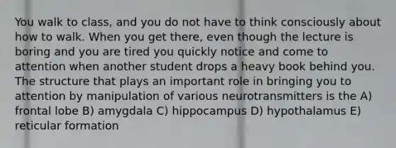 You walk to class, and you do not have to think consciously about how to walk. When you get there, even though the lecture is boring and you are tired you quickly notice and come to attention when another student drops a heavy book behind you. The structure that plays an important role in bringing you to attention by manipulation of various neurotransmitters is the A) frontal lobe B) amygdala C) hippocampus D) hypothalamus E) reticular formation