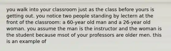 you walk into your classroom just as the class before yours is getting out. you notice two people standing by lectern at the front of the classroom: a 60-year old man and a 26-year old woman. you assume the man is the instructor and the woman is the student because msot of your professors are older men. this is an example of