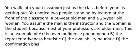 You walk into your classroom just as the class before yours is getting out. You notice two people standing by lectern at the front of the classroom: a 50-year old man and a 26-year old woman. You assume the man is the instructor and the woman is the student because most of your professors are older men. This is an example of A) the overconfidence phenomenon B) the representativeness heuristic C) the availability heuristic D) the confirmation bias