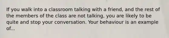 If you walk into a classroom talking with a friend, and the rest of the members of the class are not talking, you are likely to be quite and stop your conversation. Your behaviour is an example of...