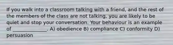 If you walk into a classroom talking with a friend, and the rest of the members of the class are not talking, you are likely to be quiet and stop your conversation. Your behaviour is an example of ______________. A) obedience B) compliance C) conformity D) persuasion