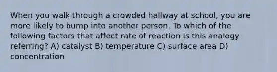 When you walk through a crowded hallway at school, you are more likely to bump into another person. To which of the following factors that affect rate of reaction is this analogy referring? A) catalyst B) temperature C) surface area D) concentration