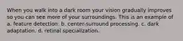 When you walk into a dark room your vision gradually improves so you can see more of your surroundings. This is an example of a. feature detection. b. center-surround processing. c. dark adaptation. d. retinal specialization.