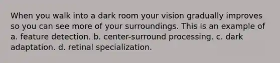 When you walk into a dark room your vision gradually improves so you can see more of your surroundings. This is an example of a. feature detection. b. center-surround processing. c. dark adaptation. d. retinal specialization.