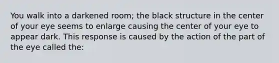 You walk into a darkened room; the black structure in the center of your eye seems to enlarge causing the center of your eye to appear dark. This response is caused by the action of the part of the eye called the: