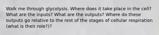 Walk me through glycolysis. Where does it take place in the cell? What are the inputs? What are the outputs? Where do these outputs go relative to the rest of the stages of cellular respiration (what is their role?)?