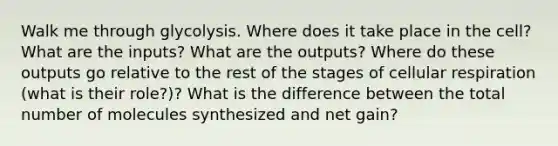 Walk me through glycolysis. Where does it take place in the cell? What are the inputs? What are the outputs? Where do these outputs go relative to the rest of the stages of cellular respiration (what is their role?)? What is the difference between the total number of molecules synthesized and net gain?