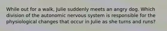 While out for a walk, Julie suddenly meets an angry dog. Which division of the autonomic nervous system is responsible for the physiological changes that occur in Julie as she turns and runs?