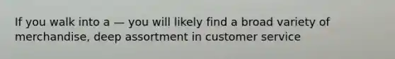 If you walk into a — you will likely find a broad variety of merchandise, deep assortment in customer service