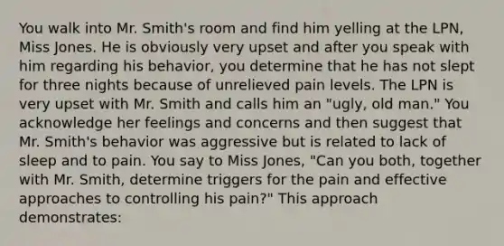 You walk into Mr. Smith's room and find him yelling at the LPN, Miss Jones. He is obviously very upset and after you speak with him regarding his behavior, you determine that he has not slept for three nights because of unrelieved pain levels. The LPN is very upset with Mr. Smith and calls him an "ugly, old man." You acknowledge her feelings and concerns and then suggest that Mr. Smith's behavior was aggressive but is related to lack of sleep and to pain. You say to Miss Jones, "Can you both, together with Mr. Smith, determine triggers for the pain and effective approaches to controlling his pain?" This approach demonstrates: