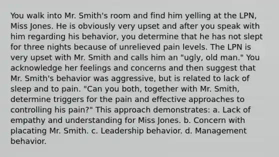 You walk into Mr. Smith's room and find him yelling at the LPN, Miss Jones. He is obviously very upset and after you speak with him regarding his behavior, you determine that he has not slept for three nights because of unrelieved pain levels. The LPN is very upset with Mr. Smith and calls him an "ugly, old man." You acknowledge her feelings and concerns and then suggest that Mr. Smith's behavior was aggressive, but is related to lack of sleep and to pain. "Can you both, together with Mr. Smith, determine triggers for the pain and effective approaches to controlling his pain?" This approach demonstrates: a. Lack of empathy and understanding for Miss Jones. b. Concern with placating Mr. Smith. c. Leadership behavior. d. Management behavior.