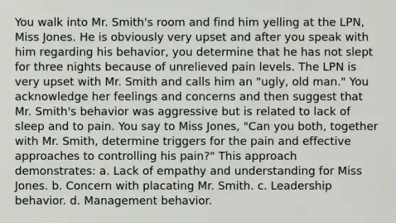 You walk into Mr. Smith's room and find him yelling at the LPN, Miss Jones. He is obviously very upset and after you speak with him regarding his behavior, you determine that he has not slept for three nights because of unrelieved pain levels. The LPN is very upset with Mr. Smith and calls him an "ugly, old man." You acknowledge her feelings and concerns and then suggest that Mr. Smith's behavior was aggressive but is related to lack of sleep and to pain. You say to Miss Jones, "Can you both, together with Mr. Smith, determine triggers for the pain and effective approaches to controlling his pain?" This approach demonstrates: a. Lack of empathy and understanding for Miss Jones. b. Concern with placating Mr. Smith. c. Leadership behavior. d. Management behavior.