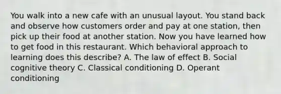 You walk into a new cafe with an unusual layout. You stand back and observe how customers order and pay at one station, then pick up their food at another station. Now you have learned how to get food in this restaurant. Which behavioral approach to learning does this describe? A. The law of effect B. Social cognitive theory C. Classical conditioning D. Operant conditioning