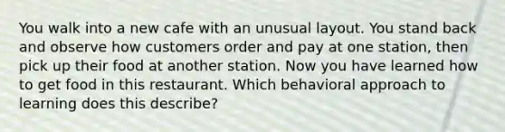 You walk into a new cafe with an unusual layout. You stand back and observe how customers order and pay at one station, then pick up their food at another station. Now you have learned how to get food in this restaurant. Which behavioral approach to learning does this describe?