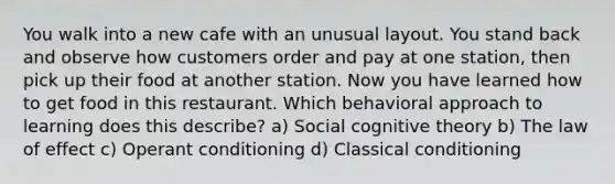 You walk into a new cafe with an unusual layout. You stand back and observe how customers order and pay at one station, then pick up their food at another station. Now you have learned how to get food in this restaurant. Which behavioral approach to learning does this describe? a) Social cognitive theory b) The law of effect c) Operant conditioning d) Classical conditioning