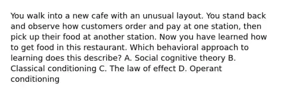 You walk into a new cafe with an unusual layout. You stand back and observe how customers order and pay at one station, then pick up their food at another station. Now you have learned how to get food in this restaurant. Which behavioral approach to learning does this describe? A. Social cognitive theory B. Classical conditioning C. The law of effect D. Operant conditioning