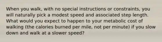 When you walk, with no special instructions or constraints, you will naturally pick a modest speed and associated step length. What would you expect to happen to your metabolic cost of walking (the calories burned per mile, not per minute) if you slow down and walk at a slower speed?