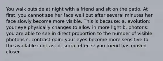 You walk outside at night with a friend and sit on the patio. At first, you cannot see her face well but after several minutes her face slowly become more visible. This is because: a. evolution: your eye physically changes to allow in more light b. photons: you are able to see in <a href='https://www.questionai.com/knowledge/kfXqPOzKsm-direct-proportion' class='anchor-knowledge'>direct proportion</a> to the number of visible photons c. contrast gain: your eyes become more sensitive to the available contrast d. social effects: you friend has moved closer