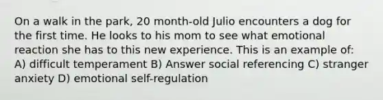 On a walk in the park, 20 month-old Julio encounters a dog for the first time. He looks to his mom to see what emotional reaction she has to this new experience. This is an example of: A) difficult temperament B) Answer social referencing C) stranger anxiety D) emotional self-regulation