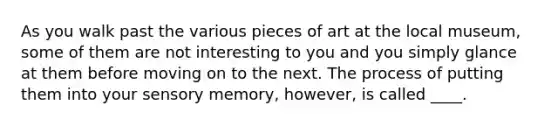 As you walk past the various pieces of art at the local museum, some of them are not interesting to you and you simply glance at them before moving on to the next. The process of putting them into your sensory memory, however, is called ____.