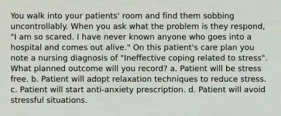 You walk into your patients' room and find them sobbing uncontrollably. When you ask what the problem is they respond, "I am so scared. I have never known anyone who goes into a hospital and comes out alive." On this patient's care plan you note a nursing diagnosis of "Ineffective coping related to stress". What planned outcome will you record? a. Patient will be stress free. b. Patient will adopt relaxation techniques to reduce stress. c. Patient will start anti-anxiety prescription. d. Patient will avoid stressful situations.