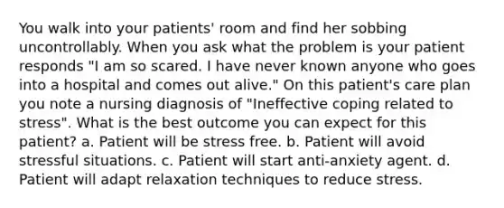 You walk into your patients' room and find her sobbing uncontrollably. When you ask what the problem is your patient responds "I am so scared. I have never known anyone who goes into a hospital and comes out alive." On this patient's care plan you note a nursing diagnosis of "Ineffective coping related to stress". What is the best outcome you can expect for this patient? a. Patient will be stress free. b. Patient will avoid stressful situations. c. Patient will start anti-anxiety agent. d. Patient will adapt relaxation techniques to reduce stress.