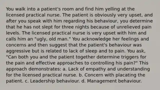 You walk into a patient's room and find him yelling at the licensed practical nurse. The patient is obviously very upset, and after you speak with him regarding his behaviour, you determine that he has not slept for three nights because of unrelieved pain levels. The licensed practical nurse is very upset with him and calls him an "ugly, old man." You acknowledge her feelings and concerns and then suggest that the patient's behaviour was aggressive but is related to lack of sleep and to pain. You ask, "Can both you and the patient together determine triggers for the pain and effective approaches to controlling his pain?" This approach demonstrates: a. Lack of empathy and understanding for the licensed practical nurse. b. Concern with placating the patient. c. Leadership behaviour. d. Management behaviour.