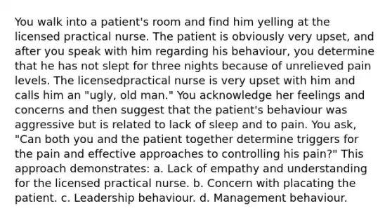 You walk into a patient's room and find him yelling at the licensed practical nurse. The patient is obviously very upset, and after you speak with him regarding his behaviour, you determine that he has not slept for three nights because of unrelieved pain levels. The licensedpractical nurse is very upset with him and calls him an "ugly, old man." You acknowledge her feelings and concerns and then suggest that the patient's behaviour was aggressive but is related to lack of sleep and to pain. You ask, "Can both you and the patient together determine triggers for the pain and effective approaches to controlling his pain?" This approach demonstrates: a. Lack of empathy and understanding for the licensed practical nurse. b. Concern with placating the patient. c. Leadership behaviour. d. Management behaviour.