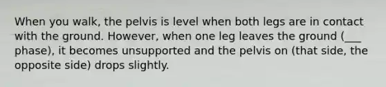 When you walk, the pelvis is level when both legs are in contact with the ground. However, when one leg leaves the ground (___ phase), it becomes unsupported and the pelvis on (that side, the opposite side) drops slightly.