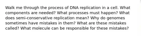 Walk me through the process of DNA replication in a cell. What components are needed? What processes must happen? What does semi-conservative replication mean? Why do genomes sometimes have mistakes in them? What are these mistakes called? What molecule can be responsible for these mistakes?