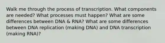 Walk me through the process of transcription. What components are needed? What processes must happen? What are some differences between DNA & RNA? What are some differences between DNA replication (making DNA) and DNA transcription (making RNA)?