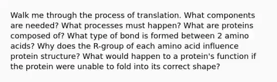 Walk me through the process of translation. What components are needed? What processes must happen? What are proteins composed of? What type of bond is formed between 2 amino acids? Why does the R-group of each amino acid influence protein structure? What would happen to a protein's function if the protein were unable to fold into its correct shape?