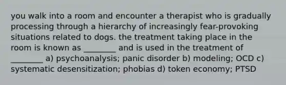 you walk into a room and encounter a therapist who is gradually processing through a hierarchy of increasingly fear-provoking situations related to dogs. the treatment taking place in the room is known as ________ and is used in the treatment of ________ a) psychoanalysis; panic disorder b) modeling; OCD c) systematic desensitization; phobias d) token economy; PTSD